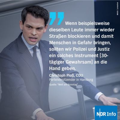 "Wenn beispielsweise dieselben Leute immer wieder Straßen blockieren und damit Menschen in Gefahr bringen, sollten wir Polizei und Justiz ein solches Instrument [30- tägiger Gewahrsam] an die Hand geben." Zitat von Christoph Bloß, CDU, Parteivorsitzender in Hamburg. Quelle: "Welt am Sonntag"