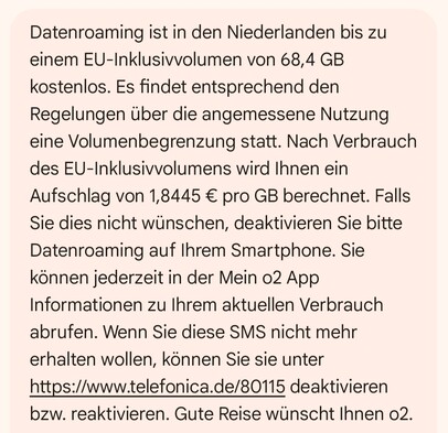 "Datenroaming ist in den Niederlanden bis zu einem EU-Inklusivvolumen von 68,4 GB kostenlos. Es findet entsprechend den Regelungen über die angemessene Nutzung eine Volumenbegrenzung statt. Nach Verbrauch des EU-Inklusivvolumens wird Ihnen ein Aufschlag von 1,8445 € pro GB berechnet. Falls Sie dies nicht wünschen, deaktivieren Sie bitte Datenroaming auf Ihrem Smartphone. Sie können jederzeit in der Mein o2 App Informationen zu Ihrem aktuellen Verbrauch abrufen. Wenn Sie diese SMS nicht mehr erhalten wollen, können Sie sie unter https://www.telefonica.de/80115 deaktivieren bzw. reaktivieren. Gute Reise wünscht Ihnen o2."